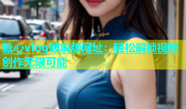 糖心vlog破解版网址：轻松解锁视频创作无限可能