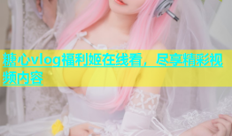 糖心vlog福利姬在线看，尽享精彩视频内容