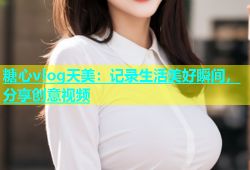 糖心vlog天美：记录生活美好瞬间，分享创意视频