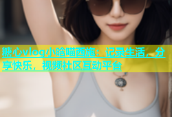 糖心vlog小晗喵西施：记录生活，分享快乐，视频社区互动平台