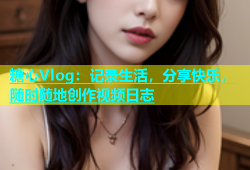 糖心Vlog：记录生活，分享快乐，随时随地创作视频日志
