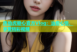 唐伯虎糖心官方Vlog：治愈心情，享受精彩视频