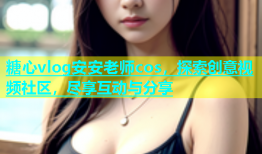 糖心vlog安安老师cos，探索创意视频社区，尽享互动与分享