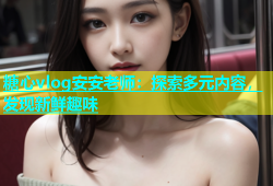 糖心vlog安安老师：探索多元内容，发现新鲜趣味