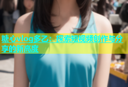 糖心vlog多乙：探索短视频创作与分享的新高度
