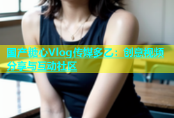 国产糖心Vlog传媒多乙：创意视频分享与互动社区