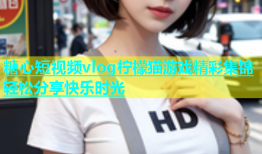 糖心短视频vlog柠檬猫游戏精彩集锦轻松分享快乐时光
