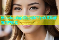 糖心vlog真的假的揭秘平台真实功能与用户体验