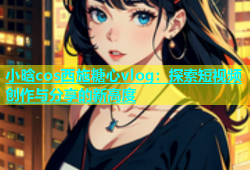 小晗cos西施糖心vlog：探索短视频创作与分享的新高度