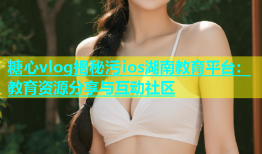 糖心vlog揭秘污ios湖南教育平台：教育资源分享与互动社区