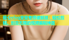 糖心vlog安安老师破解版：轻松剪辑、创意无限的视频编辑神器