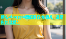 糖心vlog女神颜值排行榜揭晓，谁是你的最爱？
