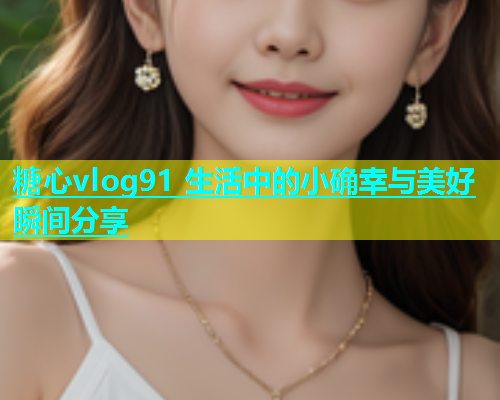 糖心vlog91 生活中的小确幸与美好瞬间分享