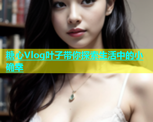 糖心Vlog叶子带你探索生活中的小确幸