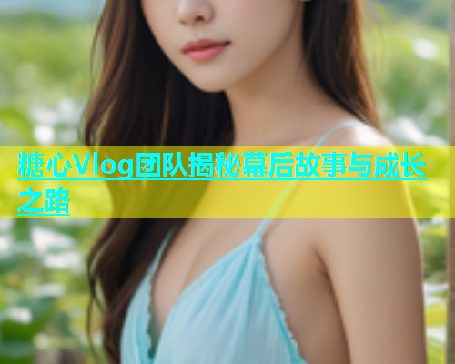糖心Vlog团队揭秘幕后故事与成长之路