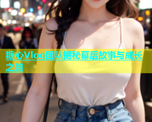糖心Vlog团队揭秘幕后故事与成长之路