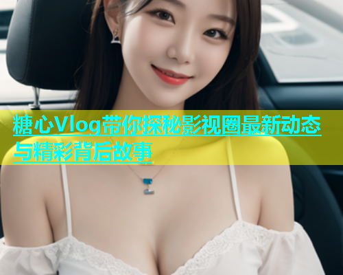 糖心Vlog带你探秘影视圈最新动态与精彩背后故事