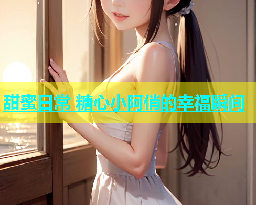 甜蜜日常 糖心小阿俏的幸福瞬间 甜蜜日常 糖心小阿俏的幸福瞬间