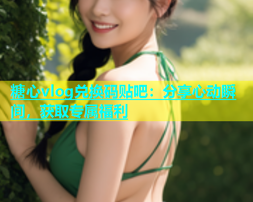 糖心vlog兑换码贴吧：分享心动瞬间，获取专属福利