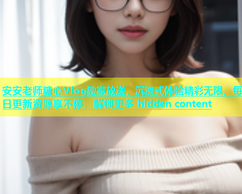 安安老师糖心Vlog独家放送，沉浸式体验精彩无限，每日更新资源享不停，解锁更多 hidden content