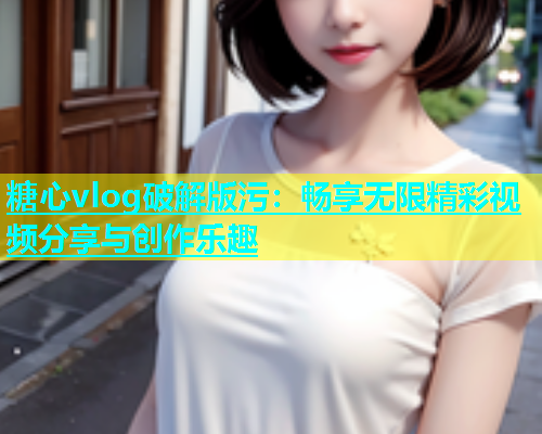 糖心vlog破解版污：畅享无限精彩视频分享与创作乐趣