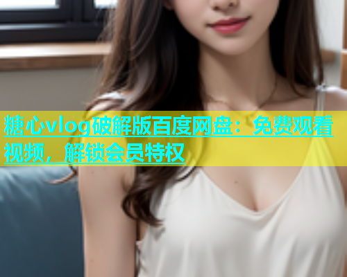 糖心vlog破解版百度网盘：免费观看视频，解锁会员特权