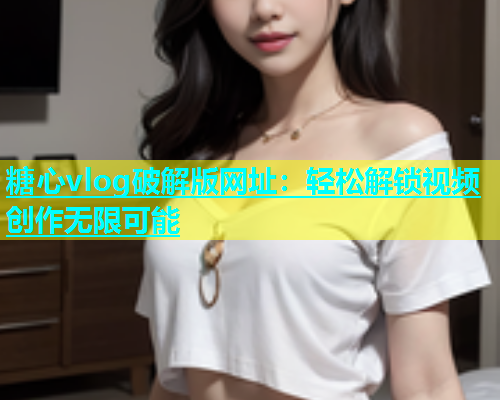 糖心vlog破解版网址：轻松解锁视频创作无限可能