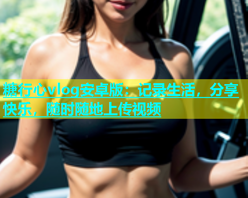 糖行心vlog安卓版：记录生活，分享快乐，随时随地上传视频