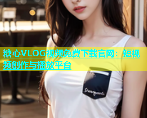 糖心VLOG视频免费下载官网：短视频创作与播放平台