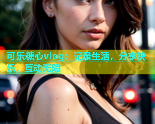 可乐糖心vlog：记录生活，分享快乐，互动无限