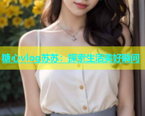 糖心vlog苏苏：探索生活美好瞬间