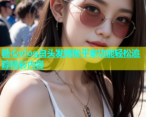 糖心vlog白头发揭秘平家功能轻松追踪精彩内容