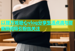 以理万姬糖心vlog分享生活点滴与甜蜜瞬间吸引粉丝关注