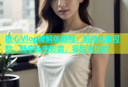 糖心Vlog破解版教程：解锁无限可能，畅享私密影音，零距离互动