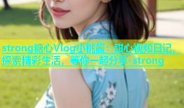 strong糖心Vlog小桃酱：甜心视频日记，探索精彩生活，等你一起分享-strong