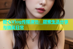 糖心Vlog传媒淑怡：甜蜜生活分享与搞笑日常