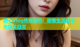 糖心Vlog传媒淑怡：甜蜜生活分享与搞笑日常