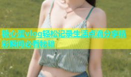 糖心蛋vlog轻松记录生活点滴分享精彩瞬间必看秘籍