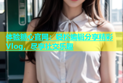 体验糖心官网：轻松编辑分享精彩Vlog，尽享社交乐趣