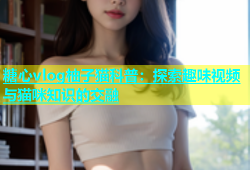 糖心vlog柚子猫科普：探索趣味视频与猫咪知识的交融