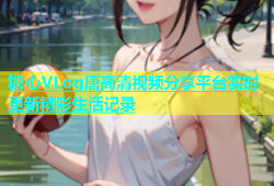 糖心VLog唐高清视频分享平台实时更新精彩生活记录