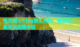 观看糖心Vlog丽江夫妇，畅享无广告高清直播体验