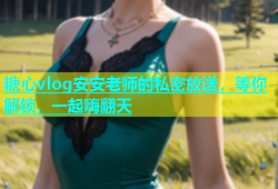 糖心vlog安安老师的私密放送，等你解锁，一起嗨翻天