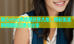 糖心vlog兔视频分享大全：精彩生活瞬间随时记录与分享
