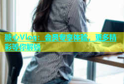 糖心Vlog：会员专享体验，更多精彩等你解锁