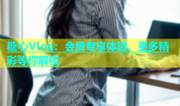 糖心Vlog：会员专享体验，更多精彩等你解锁