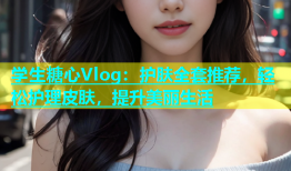 学生糖心Vlog：护肤全套推荐，轻松护理皮肤，提升美丽生活