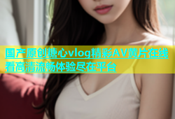 国产原创糖心vlog精彩AV黄片在线看高清流畅体验尽在平台