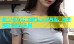 糖心VLOG：你的私人影片库，享受无限创意与乐趣