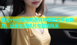 糖心vlog揭秘奶茶妹妹的社交平台魅力，记录生活碎片与营销风采